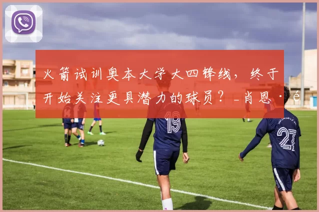 火箭试训奥本大学大四锋线，终于开始关注更具潜力的球员？_肖恩·霍尔_能力_机会