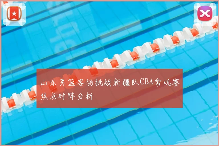 山东男篮客场挑战新疆队CBA常规赛焦点对阵分析