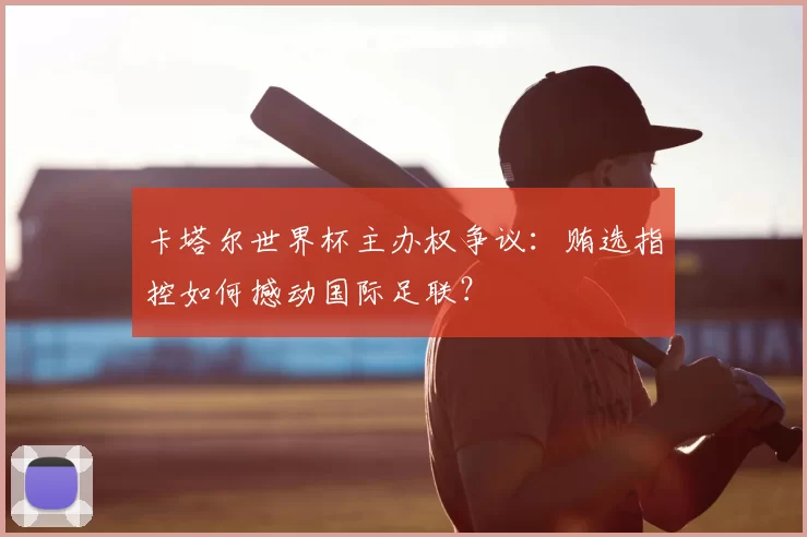 卡塔尔世界杯主办权争议：贿选指控如何撼动国际足联？