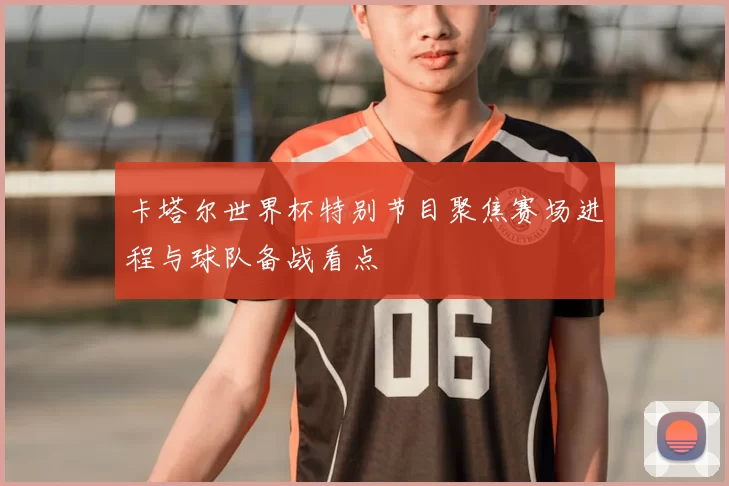 卡塔尔世界杯特别节目聚焦赛场进程与球队备战看点