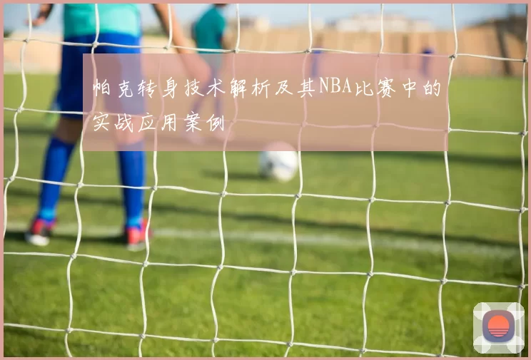 帕克转身技术解析及其NBA比赛中的实战应用案例