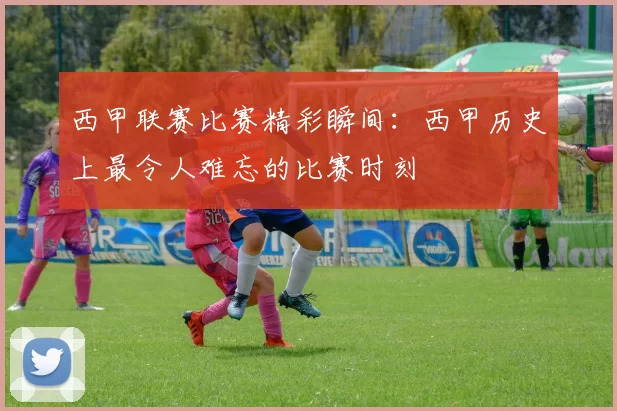 西甲联赛比赛精彩瞬间：西甲历史上最令人难忘的比赛时刻