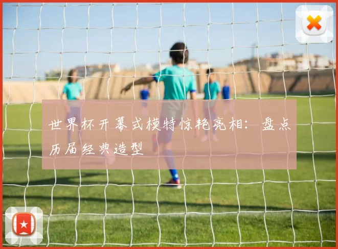 世界杯开幕式模特惊艳亮相:盘点历届经典造型