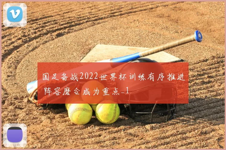 国足备战2022世界杯训练有序推进 阵容磨合成为重点_1