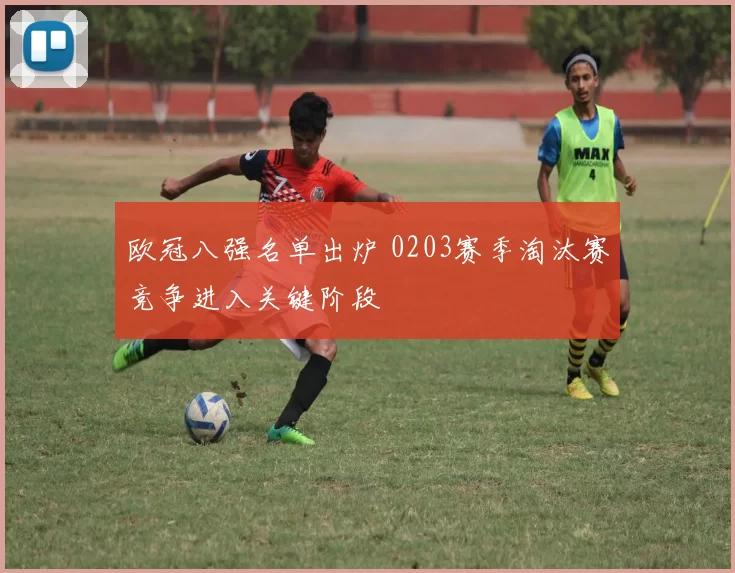 欧冠八强名单出炉 0203赛季淘汰赛竞争进入关键阶段
