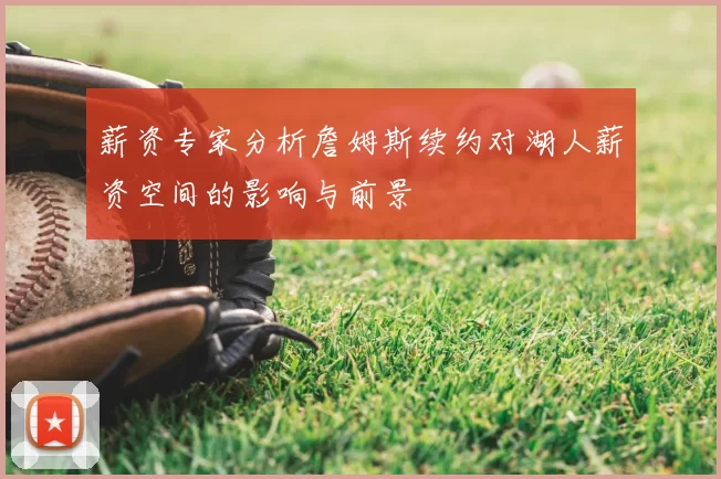 薪资专家分析詹姆斯续约对湖人薪资空间的影响与前景