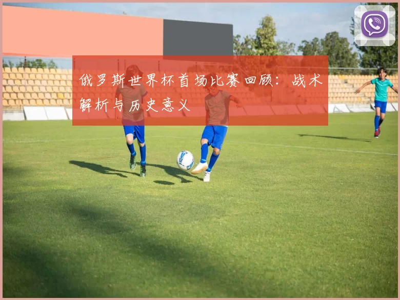 俄罗斯世界杯首场比赛回顾：战术解析与历史意义