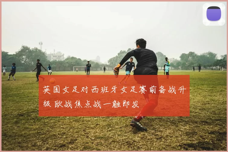 英国女足对西班牙女足赛前备战升级 欧战焦点战一触即发