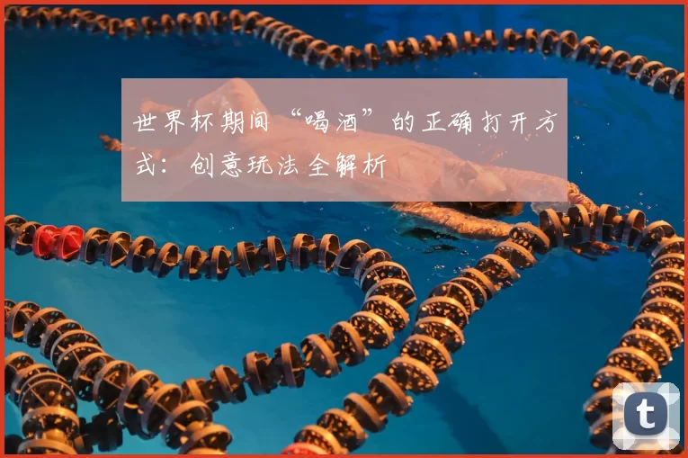 世界杯期间“喝酒”的正确打开方式:创意玩法全解析
