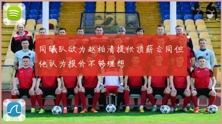 同曦队欲为赵柏清提供顶薪合同但他认为报价不够理想