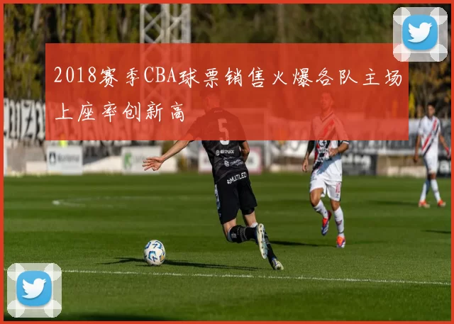 2018赛季CBA球票销售火爆各队主场上座率创新高
