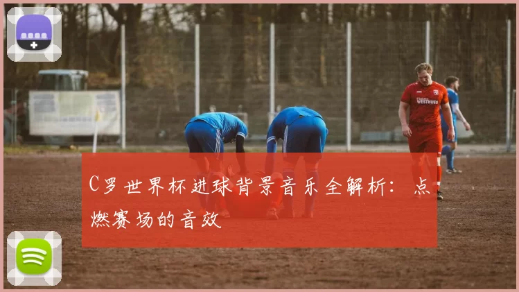 C罗世界杯进球背景音乐全解析：点燃赛场的音效