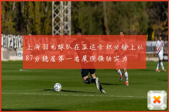 上海羽毛球队在亚运会积分榜上以87分稳居第一名展现强劲实力