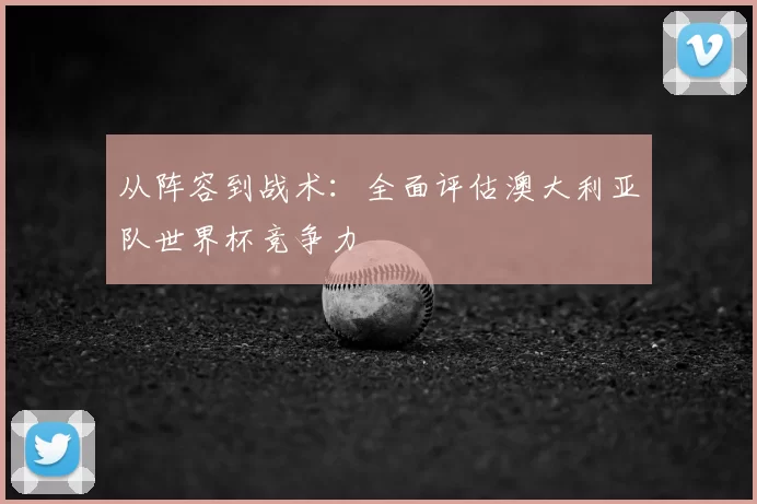 从阵容到战术:全面评估澳大利亚队世界杯竞争力