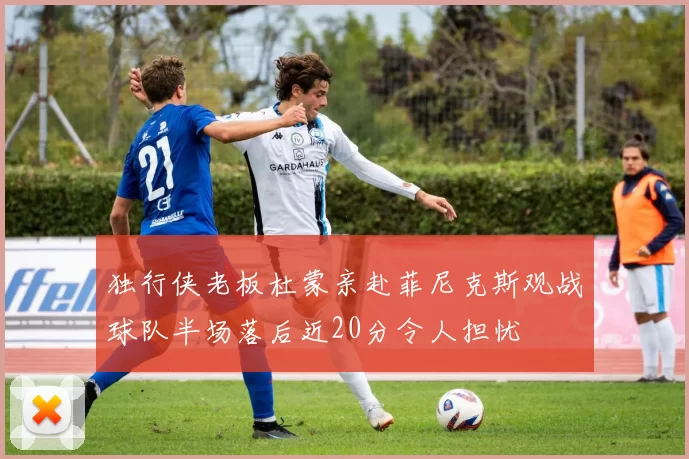独行侠老板杜蒙亲赴菲尼克斯观战球队半场落后近20分令人担忧