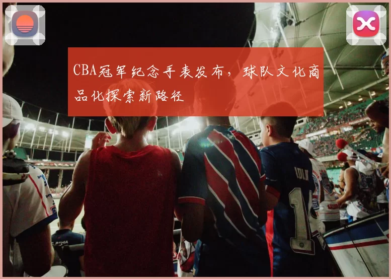 CBA冠军纪念手表发布，球队文化商品化探索新路径