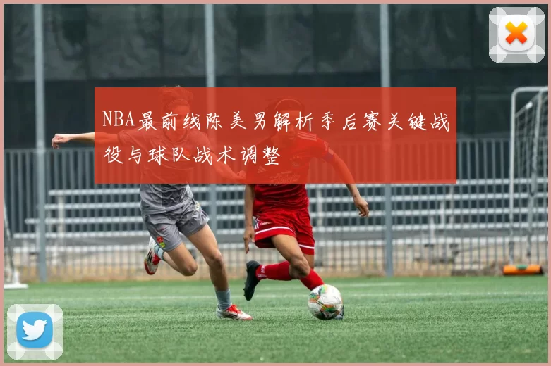 NBA最前线陈美男解析季后赛关键战役与球队战术调整