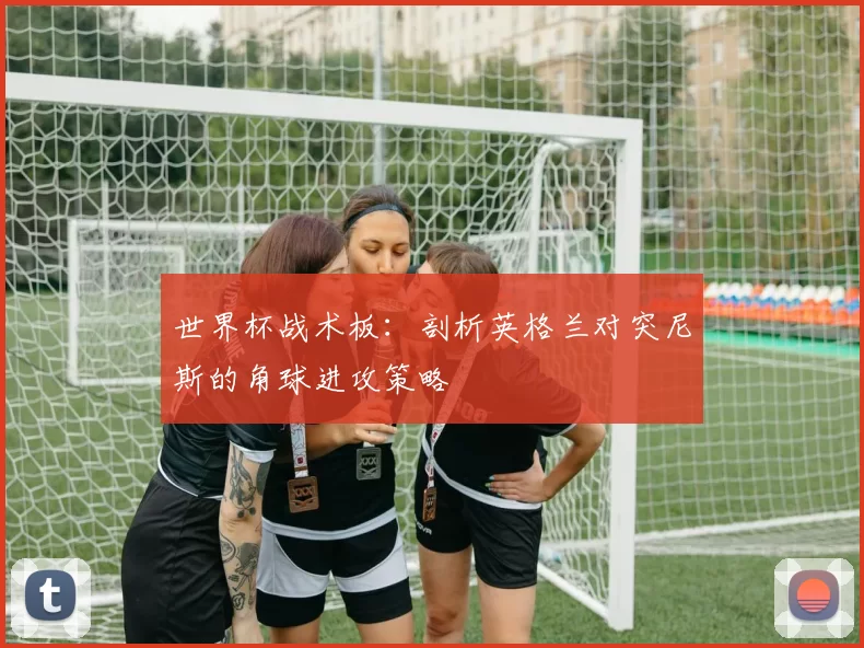 世界杯战术板:剖析英格兰对突尼斯的角球进攻策略