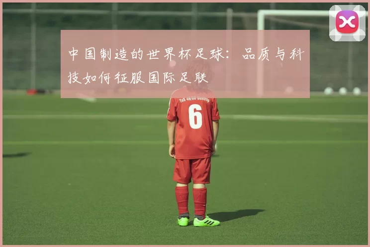 中国制造的世界杯足球:品质与科技如何征服国际足联