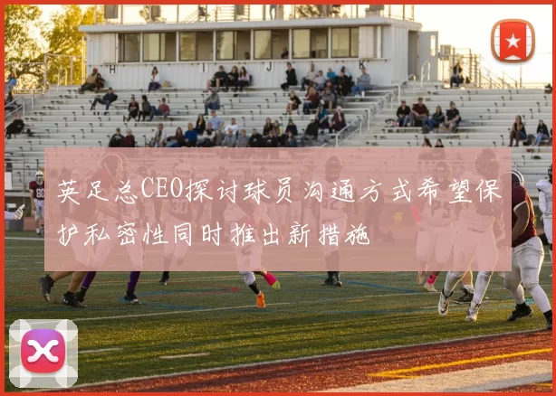 英足总CEO探讨球员沟通方式希望保护私密性同时推出新措施