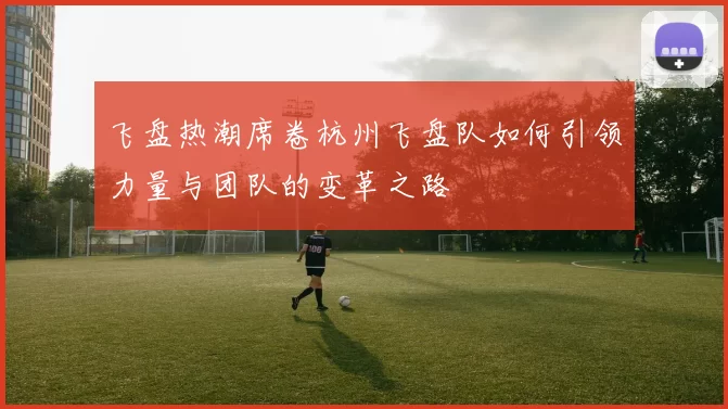 飞盘热潮席卷杭州飞盘队如何引领力量与团队的变革之路