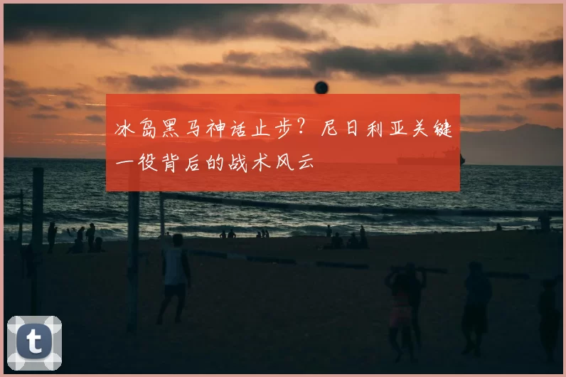 冰岛黑马神话止步?尼日利亚关键一役背后的战术风云