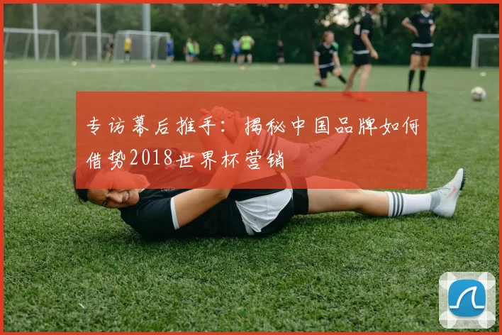 专访幕后推手：揭秘中国品牌如何借势2018世界杯营销