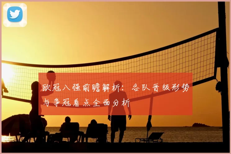 欧冠八强前瞻解析:各队晋级形势与争冠看点全面分析