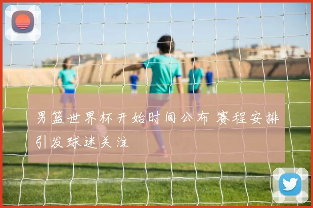 男篮世界杯开始时间公布 赛程安排引发球迷关注