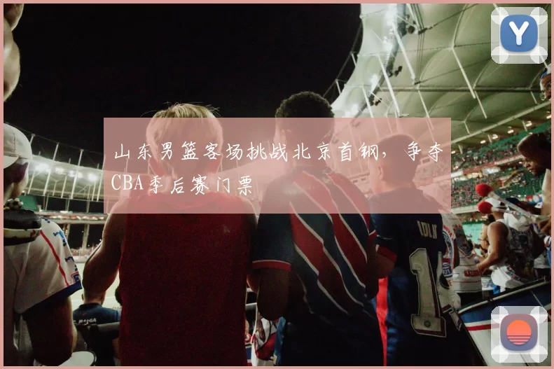 山东男篮客场挑战北京首钢，争夺CBA季后赛门票