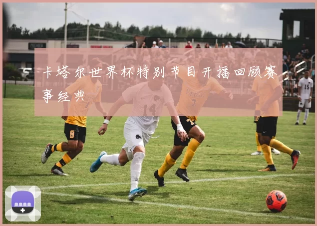 卡塔尔世界杯特别节目开播回顾赛事经典