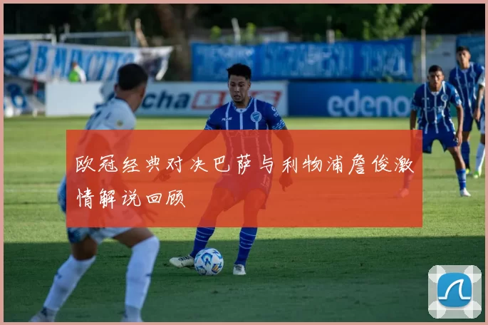 欧冠经典对决巴萨与利物浦詹俊激情解说回顾