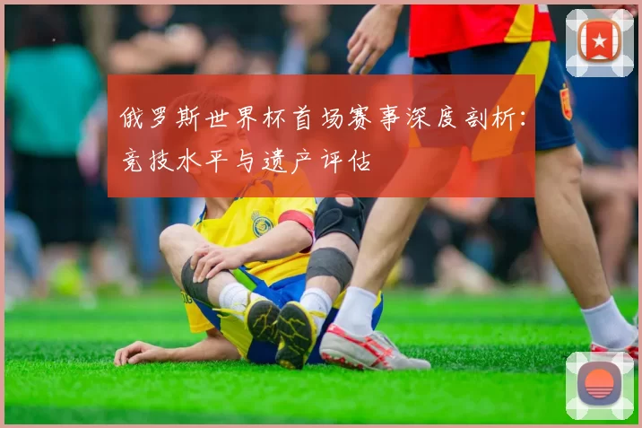 俄罗斯世界杯首场赛事深度剖析:竞技水平与遗产评估