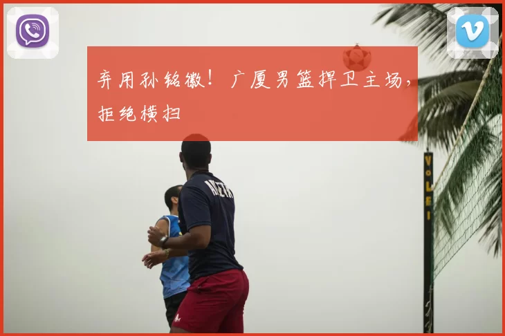 弃用孙铭徽！广厦男篮捍卫主场，拒绝横扫