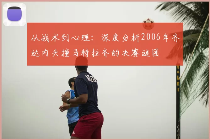 从战术到心理:深度分析2006年齐达内头撞马特拉齐的决赛谜团