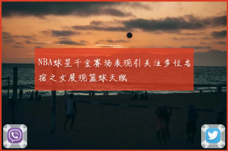 NBA球星千金赛场表现引关注多位名宿之女展现篮球天赋