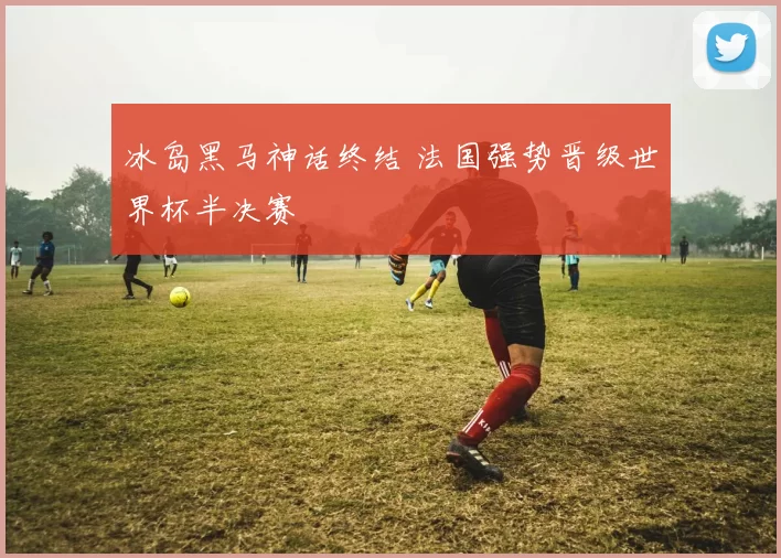 冰岛黑马神话终结 法国强势晋级世界杯半决赛