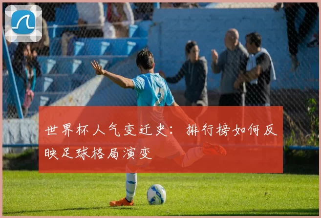 世界杯人气变迁史：排行榜如何反映足球格局演变