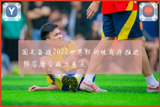 国足备战2022世界杯训练有序推进 阵容磨合成为重点