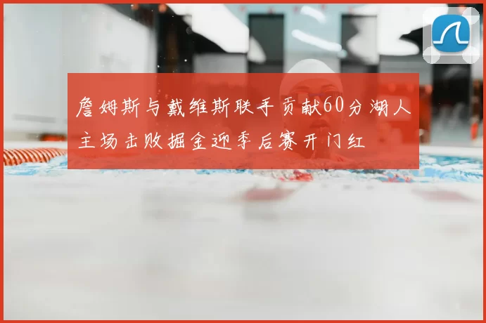 詹姆斯与戴维斯联手贡献60分湖人主场击败掘金迎季后赛开门红