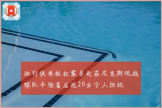 独行侠老板杜蒙亲赴菲尼克斯观战球队半场落后近20分令人担忧
