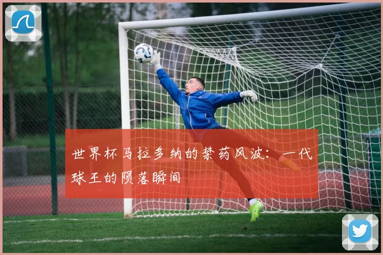 世界杯马拉多纳的禁药风波：一代球王的陨落瞬间