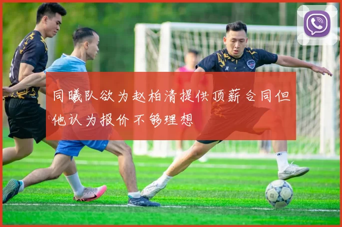 同曦队欲为赵柏清提供顶薪合同但他认为报价不够理想