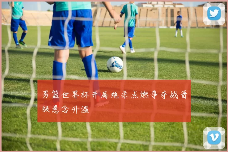 男篮世界杯开局绝杀点燃争夺战晋级悬念升温