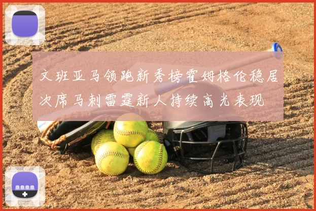 文班亚马领跑新秀榜霍姆格伦稳居次席马刺雷霆新人持续高光表现