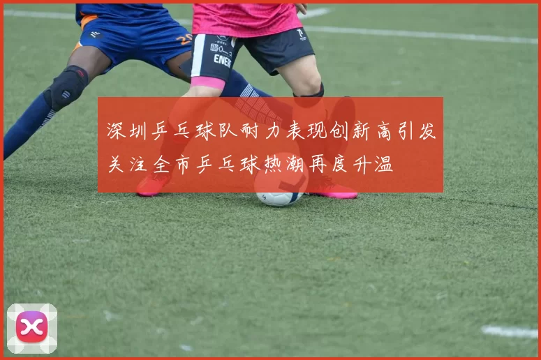 深圳乒乓球队耐力表现创新高引发关注全市乒乓球热潮再度升温