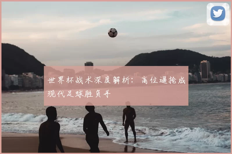 世界杯战术深度解析:高位逼抢成现代足球胜负手