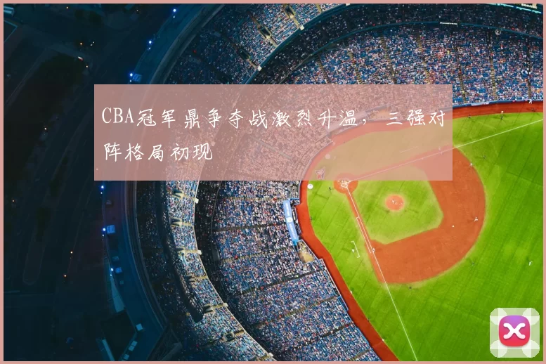 CBA冠军鼎争夺战激烈升温，三强对阵格局初现