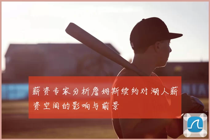 薪资专家分析詹姆斯续约对湖人薪资空间的影响与前景