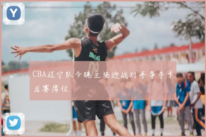 CBA辽宁队今晚主场迎战对手争夺季后赛席位
